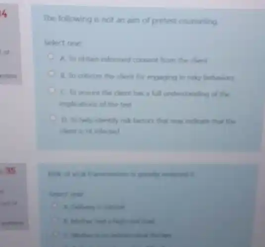 of
estion
35
The following is not an aim of pretest counseling
Select one:
A. To obtain informed consent from the client
B. To criticize the client for engaging in risky behaviors
C. To ensure the client has a full understanding of the
implications of the test
D. To help identify risk factors that may indicate that the
chent is Hi infected
Kisk of virat transmission is greatly
select one
A Delivery
had a high weal load
therapy