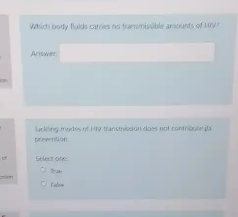 of
estion
Which body fluids carries no transmissible amounts of HIV?
Answer: square 
Tackling modes of HIV transmission does not contribute its
prevention
Select one:
True
False