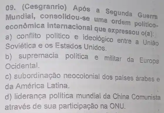 og . (Cesgranrio)Após a Segunda Guarr
Mundial,consolidou-se uma ordem político-
econômica internacional que expressou o(a):
a) conflito politico e ideológico entre a União
Soviética e os Estados Unidos.
b) supremacia politica e militar da Europa
Ocidental.
c) subordinação neocolonial dos países árabes e
da América Latina.
d) liderança politica mundia da China Comunista
através de sua participação na ONU.