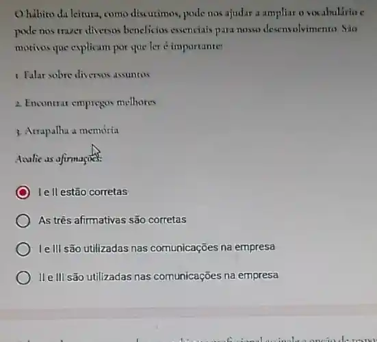 Ohibito da leitura , como discutimos, pode nos ajudar a ampliar o vocabulario c
pode nos traver diversas beneficios essenciais para nosso desenvolvimento. Sào
motivos que explicam por que ler é importante:
1. Falar sobre diversos asuntos
2. Encontrar empregos melhores
3. Atrapalha a memória
Acalie as afirmaçoes.
le II estão corretas
As três afirmativas são corretas
Ielll são utilizadas nas comunicações na empresa
IIe III são utilizadas nas comunicações na empresa