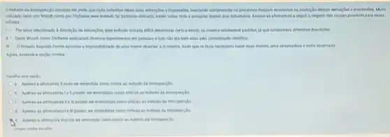 Ometododa intospecide consiste em pedir que cada individuo relate suas sensagles e impressides buscando compreender os processos mentals envolvidos na produclo dessas sensagdes eimpressides Multo
utilizado tanto por Wund como por Tilchener, esse método for bastante criticado assim como toda a pespuisa desses dois estudiosos Analise as afimativas a seguir a respeito das causas possiveis para essas
criticas
1- Porestar relacionado a descriclo de sensagher essemitodo tomava difici determinar certo e erado ou mesmo estabelectr padridet Id que considerava diferentes descriptes
1. Tanto Wund come Tilchene realizaram diversor experimentos em pessoas. e isso nào era bern visto pela comunidade cientifica
1- Ohsoto Auguste Conte apontou a impossibilidade de uma mente observal a ii mesma, dado que se faria necessario haver duas menter, uma observadora e outra observada
Agora, assinale a opçlo correta
a. Apenas a atimativa Ipode ser entendida como critica ao metodo da introspectio.
b. Apenas as afimativasies podem ser entendidas como criticas ao metodo da introspecido
c. Apenas as afrmativas I e in podern ter entendidas como criticas 30 metodo da introspecido
a Apenas as afimativaste podem ser entendidas come criticas ao metodo da introspecção
e. Apenas a afrmativa E pode ser entendida como critica so metodo da introspecylo