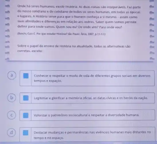 Onde ha seres humanos existe Historia. As duas coisas são inseparáveis. Faz parte
do nosso cotidiano e do cotidiano de todos os seres humanos, em todas as épocas
e lugares. A História serve para que o homem conheça a si mesmo - assim como
suas afinidades e diferenças em relação aos outros Saber quem somos permite
definir para onde vamos.Quem sou eu? De onde vim? Para onde you?
(Boschi, Caio C. Por que estudar Historia? S30 Paulo: Atica, 2007, p 11-12
Sobre o papel do ensino de História na atualidade, todas as alternativas são
corretas, exceto:
Conhecer e respeitar o modo de vida de diferentes grupos socials em diversos
tempos e espaços.
b	Legitimar e glorificar a memoria oficial, as datas civicas e os heróis da nação.
C square  Valorizar o patrimônio sociocultural e respeitar a diversidade humana.
Destacar mudanças e permanências nas vivências humanas mais distantes no
tempo e no espaço.