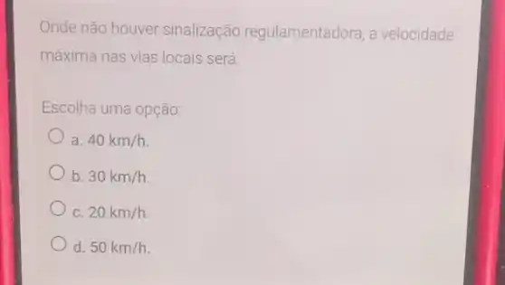 Onde não houver sinalização regulamentadora, a velocidade
máxima nas vias locais será.
Escolha uma opção:
a 40km/h
b. 30km/h
C. 20km/h
d. 50km/h