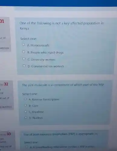 One of the following is not a key affected population in
Kenya.
Select one:
A. Homosexuals
B. People who inject drugs
C. University women
D. Commercial sex workers
The p24 molecule is a component of which part of the HIV.
Select one:
A. Reverse transcriptase
B. Core
C. Envelope
D. Nucleus
Use of post exposure prophylaxis (PEP) is appropriate in;
Select one:
A. A breastfeeding child whose mother is HIV positive