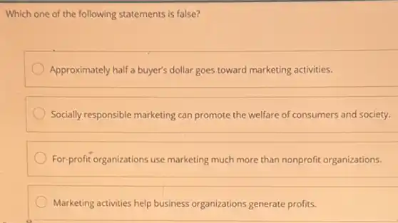 Which one of the following statements is false?
Approximately half a buyer's dollar goes toward marketing activities.
Socially responsible marketing can promote the welfare of consumers and society.
For-profit organizations use marketing much more than nonprofit organizations.
Marketing activities help business organizations generate profits.