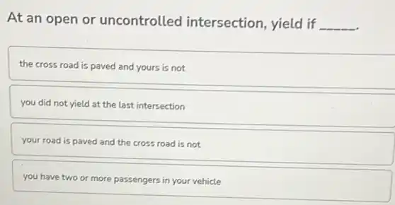 At an open or uncontrolled intersection, yield if __
the cross road is paved and yours is not
you did not yield at the last intersection
your road is paved and the cross road is not
you have two or more passengers in your vehicle