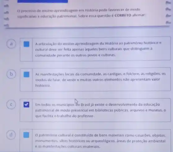 Oprocesso de ensino aprendizagem em Historia pode favorecer de modo
significativo a educaçao patrimonial. Sobre essa questio 6 CORRITO afirmar:
Aarticulaçdo do ensino aprendizagem da História ao patrimônio histórico e
cultural deve ser feita apenas aqueles bens culturals que distinguem a
comunidade perante os outros povos e culturas.
B b
As manifestaçoes locais da comunidade, as cantigas, o folclore, as religioes, os
modos de falar, de vestir e muitos outros elementos nào apresentam valor
histórico.
C C
Em todos os municipios do Brasil já existe o desenvolvimento da educação
patrimonial de modo presencial em bibliotecas publicas, arquivos e museus, o
que facilita o trabalho do professor.
D
patrimonio cultural constituido de bens materials como casarōes, objetos.
monumentos, sitios históricos ou arqueológicos, areas de proteção ambiental
e as manifestaçoes culturais imateriais.