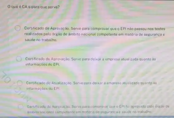 Oque 6 CA e para que serve?
Certificado de Aprovação Serve para comprovar que o EPI nào passou nos testes
realizados pelo orgào de âmbito nacional competente em matéria de segurança e
saúde no trabalho.
Certificado de Aprovação Serve para deixar a empresa atualizada quanto às
informaçóes do EPI.
Certificado de Atualização Serve para deixar a empres atualizada quanto às
informaçoes do EPI
Certificado de Aprovação Serve para comprovar que o EPI foi aprovado pelo órgào de
ambito nacional competente em matéria do seguranca e saude no trabalho