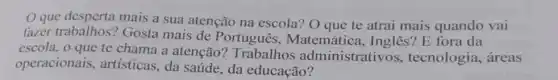 Oque desperta mais a sua atenção na escola? O que te atrai mais quando vai
fazer trabalhos?Gosta mais de Português,Matemática , Inglês? E fora da
escola, o que te chama a atenção?Trabalho s administrativos.tecnologia, áreas
operacionais.artísticas, da saúde da educação?