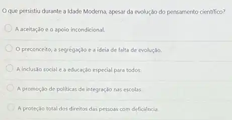 Oque persistiu durante a Idade Moderna, apesar da evolução do pensamento científico?
A aceitação e o apoio incondicional.
preconceito, a segregação e a ideia de falta de evolução.
A inclusão social e a educação especial para todos.
A promoção de politicas de integração nas escolas.
A proteçáo total dos direitos das pessoas com deficiência.