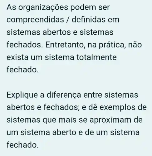 As organizações podem ser
compreendidas / definidas em
sistemas abertos e sistemas
fechados . Entretanto , na prática , não
exista um sistema totalmente
fechado.
Explique a diferença entre sistemas
abertos e fechados; e dê exemplos de
sistemas que mais se aproximam I de
um sistema aberto e de um sistema