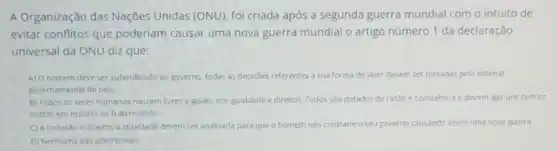 A Organização das Nações Unidas (ONU)foi criada após a segunda guerra mundial com o intuito de
evitar conflitos que poderiam causar uma nova guerra mundial o artigo número 1 da declaração
universal da ONU diz que:
A) O homem deve ser subordinado ao governo, todas as decisoes referentes a sua forma de viver devem ser tomadas pelo sistema
governamental do pais.
B) Todos os seres humanos nascem livres e jguals, em igualdade e direitos. Todos sào dotados de razǎo e consciencia e devem agir uns com os
outros em espirito de fraternidade.
C) A inclusão e direitos a igualdade devem ser analisada para que o homem m nào contrarie o seu governo causando assim uma nova guerra.
D) Nenhuma das alternativas