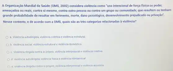 A Organização Mundial da Saúde (OMS, 2002) considera violência como "uso intencional de força física ou poder,
ameaçados ou reais, contra si mesmo, contra outra pessoa ou contra um grupo ou comunidade, que resultem ou tenham
grande probabilidade de resultar em ferimento, morte, dano psicológico, desenvolvimento prejudicado ou privação".
Nesse contexto, e de acordo com a OMS quais são as três categorias relacionadas ả violência?
a. Violência autodirigida, violência coletiva e violência estrutural
b. Violência social, violência estrutural e violência doméstica
c. Violência dirigida contra si próprio, violência interpessoale violência coletiva
d. Violência autodirigida, violência fisica e violência interpessoal.
e. Violência dirigida contra siproprio, violência interpessoale violência assistida