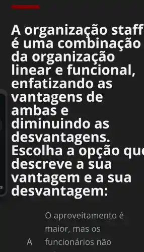 A organização staff
uma combinação
da organização
linear funcional,
enfa atizando as
vantagens de
ambas
diminuindo as
de svantas zens.
Escolha opção qu
descreve a sua
vantagem e a sua
desvantagem:
aproveitamento é
maior . mas os
A funcionários ; não