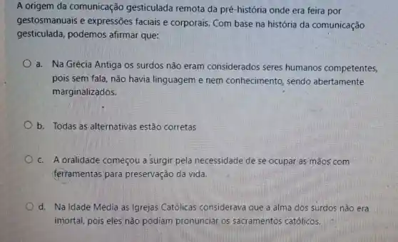 A origem da comunicação gesticulada remota da pré -história onde era feira por
gestosmanuais e expressões faciais e corporais. Com base na história da comunicação
gesticulada,podemos afirmar que:
a. Na Grécia Antiga os surdos não eram considerados seres humanos competentes,
pois sem fala, não havia linguagem e nem conhecimento , sendo abertamente
marginalizados.
b. Todas as alternativas estão corretas
c. A oralidade começou a surgir pela necessidade de se ocupar as mãos com
(ferramentas para preservação da vida.
d. Na Idade Média as Igrejas Católicas considerava que a alma dos surdos não era
imortal, pois eles não podiam pronunciar os sacramentos católicos.