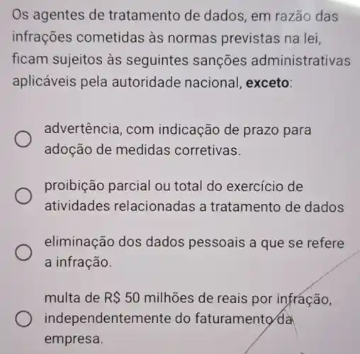 Os agentes de tratamento de dados, em razão das
infrações cometidas às normas previstas na lei,
ficam sujeitos as seguintes sançōes administrativas
aplicáveis pela autoridade nacional exceto:
advertência , com indicacão de prazo para
adoção de medidas corretivas.
proibição parcial ou total do exercício de
atividades relacionadas a tratamento de dados
eliminação dos dados pessoais a que se refere
a infração.
multa de R 50 milhões de reais por infração,
independentemen te do faturamentơ da