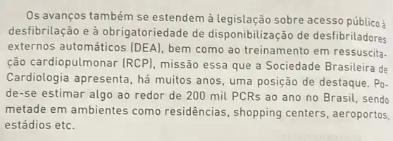 Os avanços também se estendem à legislação sobre acesso públicoà
desfibrilação e à obrigatoriedade de disponibilização de desfibriladores
externos automáticos (DEA) bem como ao treinamento em ressuscita.
ção cardiopulmonar (RCP) missão essa que a Sociedade Brasileira de
Cardiologia apresenta, há muitos anos, uma posição de destaque . Po-
de-se estimar algo ao redor de 200 mil PCRs ao ano no Brasil, sendo
metade em ambientes como residencias , shopping centers aeroportos,
estádios etc.