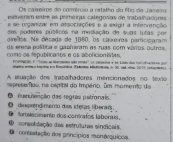 Os caixeiros do comércio a retalho do Rio de Janeiro
estiveram entre as prime ras categorias de trabalhadores
a se organizar em associaçbes e a exigir a intervenção
dos poderes publicos na mediação de suas lutas por
direitos. Na década de 1880, os caixeiros participaram
da erena politica e gapharam as ruas com vários outros.
como os fepublicanos.e os abolicionistas.
POPINIGIS. F Todes as liberdades sao imists": on calceros e as lutas don trabithadores por
Republica Eshidos Mistbirkos. 1.(adaptado).
A atuação dos trabalhadores mencionados no texto
representou, na capital do Império, ùm momento'de
(A) manutenção das regras patronais.
sprendimento das ideias liberais.
(B) fortalecimento dos contrafos laborais.
(C) consolidação das estruturas sindicais.
G
contestação dos principios monárquicos.