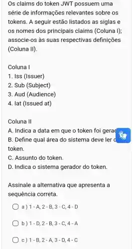 Os claims do token JWT possuem uma
série de informações relevantes sobre os
tokens. A seguir estão listados as siglas e
os nomes dos principais claims (Coluna I);
associe-os às suas respectivas definições
(Coluna II).
Coluna I
1. Iss (Issuer)
2. Sub (Subject)
3. Aud (Audience)
4. lat (Issued at)
Coluna 11
A. Indica a data em que o token foi gera
B. Define qual área do sistema deve ler d
token.
C. Assunto do token.
D. Indica o sistema gerador do token.
Assinale a alternativa que apresenta a
sequencia correta.
a) 1-A,2-B,3-C,4-D
b) 1-D,2-B,3-C,4-A