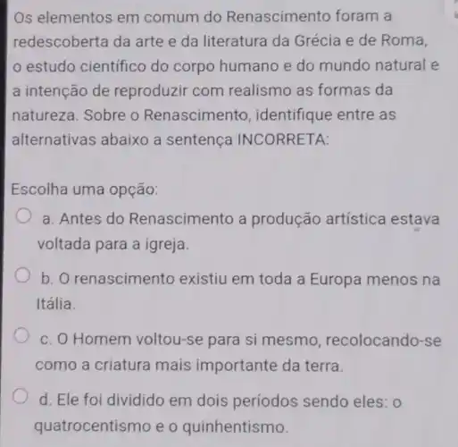 Os elementos em comum do Renascimento foram a
redescoberta da arte e da literatura da Grécia e de Roma,
estudo científico do corpo humano e do mundo natural e
a intenção de reproduzir com realismo as formas da
natureza. Sobre - Renascimento identifique entre as
alternativas abaixo a sentenca INCORRETA:
Escolha uma opção:
a. Antes do Renascimento a produção artística estava
voltada para a igreja
b. o renascimento existiu em toda a Europa menos na
Itália.
c. O Homem voltou-se para si mesmo recolocando-se
como a criatura mais importante da terra.
d. Ele foi dividido em dois períodos sendo eles: 0