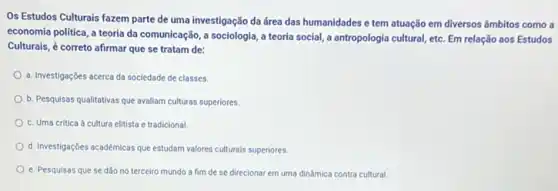 Os Estudos Culturais fazem parte de uma investigação da área das humanidades e tem atuação em diversos âmbitos como a
economia politica, a teoria da comunicação, a sociologia a teoria social, a antropologia cultural, etc. Em relação aos Estudos
Culturais, é correto afirmar que se tratam de:
a. Investigações acerca da sociedade de classes.
b. Pesquisas qualitativas que avaliam culturas superiores.
c. Uma critica à cultura elitista e tradicional
d. Investigações académicas que estudam valores culturals superiores
e. Pesquisas que se dão no terceiro mundo a fim de se direcionar em uma dinámica contra cultural.