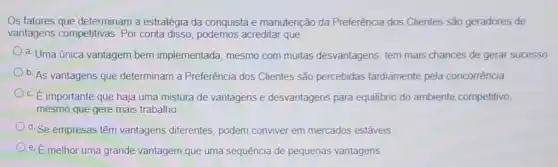 Os fatores que determinam a estratégia da conquista e manutenção da Preferência dos Clientes são geradores de
vantagens competitivas. Por conta disso, podemos acreditar que
a. Uma única vantagem bem implementada, mesmo com muitas desvantagens tem mais chances de gerar sucesso
b. As vantagens que determinam a Preferência dos Clientes são percebidas tardiamente pela concorrência
c. E importante que haja uma mistura de vantagens e desvantagens para equilibrio do ambiente competitivo,
mesmo que gere mais trabalho
d. Se empresas têm vantagens diferentes, podem conviver em mercados estáveis
e. É melhor uma grande vantagem que uma sequência de pequenas vantagens