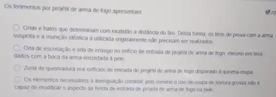 Os ferimentos por projétil de arma de fogo apresentam
Orlas e halos que determinam com exatidão a distância do tiro. Desta forma, os tiros de prova com a arma
suspeita e a munição idêntica à utilizada originalmente nǎo precisam ser realizados.
Orla de escoriacǎo e orla de enxugo no orificio de entrada de projétil de arma de fogo, mesmo em tiros
dados com a boca da arma encostada à pele
Zona de queimadura nos orificios de entrada de projétil de arma de fogo disparado à queima-roupa
Os elementos necessários à averiguação criminal, pois mesmo o uso de roupa de textura grossa não é
capaz de modificar o aspecto da ferida de entrada de projétil de arma de fogo na pele
10