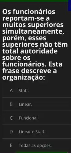 Os fu incio in arios
rep o rta m-se a
mu nitos su per TO res
sĩ multa lne ame inte.
TO or 'em - ess es
su loe rio res não tên n
t otal au lto rid lad le
sobr e OS
fu n cio in arios . Est a
frase descre ve a
organização:
A Staff.
B Linear.
C Funcional.
D Linear e Staff.
Todas as opções.