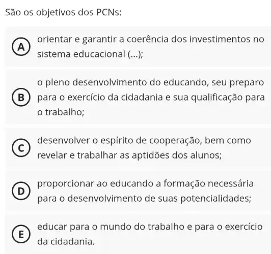 São os objetivos dos PCNs:
A
orientar e garantir a coerência I dos investimentos . no
A
sistema educacional (...);
pleno desenvolvimento do educando , seu preparo
B para o exercicio da cidadania e sua qualificação para
trabalho;
C
desenvolver o espírito de cooperação , bem como
C
revelar e trabalhar as aptidões dos alunos;
D
proporcionar ao educando a formação necessária
(D)
para o desenvolvimento de suas potencialidades;
E
educar para o mundo do trabalho e para o exercício
E
da cidadania.