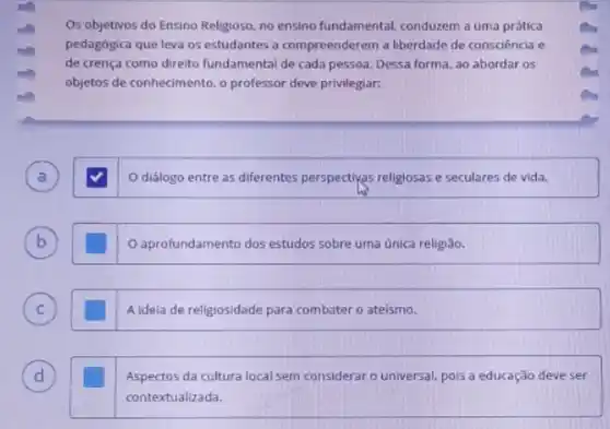 Os objetivos do Ensino Religioso, no ensino fundamental.conduzem a uma prática
pedagógica que leva os estudantes a compreenderem a liberdade de consciência e
de crença como direito fundamental de cada pessoa Dessa forma, ao abordar os
objetos de conhecimento, o professor deve privilegiar:
A )
diálogo entre as differentes perspectivas religiosas seculares de vida.
B b
aprofundamento dos estudos sobre uma única religião.
C C
A ideia de religiosidade para combater o ateismo.
D d
Aspectos da cultura local sem considerar o universal, pois a educação deve ser
contextualizada.