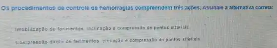 Os procedimentos de controle de hemorragias compreendem três acoes. Assinale a alternativa correta:
__
Imobilizaçǎo de ferimentos inclinação e compressão de pontos arteriais.
Compressão direta de ferimentos s. elevação e compressão de pontos arteriais