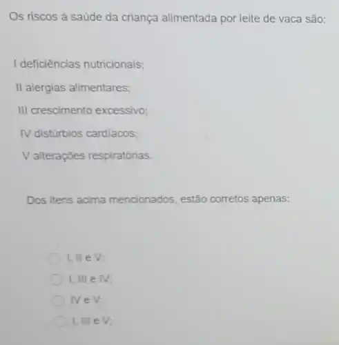 Os riscos à saúde da criança alimentada por leite de vaca são:
I deficiências nutricionais;
II alergias alimentares;
III crescimento excessivo;
IV disturbios cardiacos;
Valterações respiratórias.
Dos itens acima mencionados, estã corretos apenas:
1,lleV
I,IIIin II
Nin V
I,IIIeV