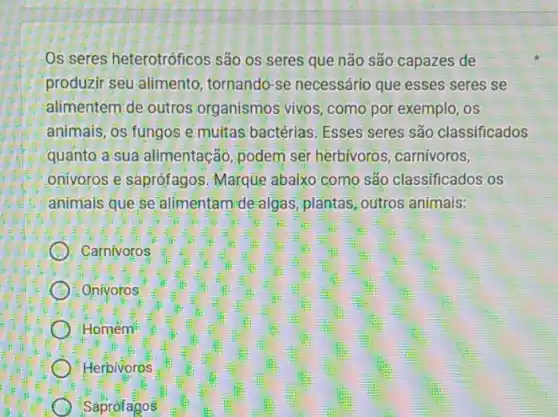 Os seres heterotróficos são os seres que não são capazes de
produzir seu alimento tornando-se necessário que esses seres se
alimentem de outros organismos vivos, como por exemplo, os
animais, os fungos e multas bactérias. Esses seres são classificados
quanto a sua alimentação, podem ser herbívoros, carnivoros,
onivoros e saprófagos Marque abaixo como são classificados os
animais que se alimentam de algas plantas, outros animais:
D Carnivoros
Onivoros
Homem
C Herbivoros
Saprófagos