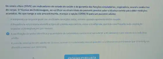 Os sinais vitais (SSVV)são indicadores do estado de saúde c da garantia das funções circulatorias respiratória, neural e endócrina
do corpo. O Técnico de Enfermagem, ao verificar os sinais vitais do paciente precisa saber a técnica correta para obter mediçōes
acuradas. No que tange a este procedimento, marque a opção CORRETA para um paciente adulto:
A temperatura corporal pode ser verificada na região axilar mesmo quando apresentalesoes na pele.
A frequência respiratória identifica tipos de padrão respiratório como a bradipneia, que tem uma frequência da respiração
superior a 20 respirações por minuto.
A verificação do pulso identifica a quantidade de batimentos cardiacos evaria de 60 a 80 batimentos por minuto num individuo
adulto.
A pressão arterial de um adulto de 18 anos ou mais é considerada normal quando a sistólica se encontra menor que 120mmHg e a
diastólica menor que 80mmHg