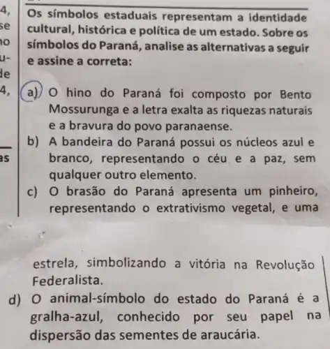 Os símbolos estaduais representam a identidade
cultural histórica e política de um estado. Sobre os
símbolos do Paraná, analise as alternativas a seguir
e assine a correta:
a) 0 hino do Paraná foi composto por Bento
Mossurunga e a letra exalta as riquezas naturais
e a bravura do povo paranaense.
b) A bandeira do Paraná possui os núcleos azul e
branco representando o céu e a paz, sem
qualquer outro elemento.
c) 0 brasão do Paraná apresenta um pinheiro,
representando o extrativismo vegetal, e uma
estrela , simbolizando a vitória na Revolução
d) 0 animal-símbolo do estado do Paraná é a
gralha-azul,conhecido por seu papel na
dispersão das sementes de araucária.