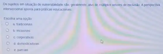 Os sujeitos em situação de vulnerabilidade são geralmente, alvo de múltiplos vetores de exclusão. A perspectiva
interseccional aponta para práticas educacionais.
Escolha uma opção
a. tradicionais
b. inclusivas
c. corporativas
d. domesticadoras
e. parciais