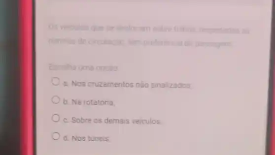 Os veiculos que se deslocam sobre trithos respeitadas as
normas de circulação, têm preferencia de passagem
Escolha uma opção
a. Nos cruzamentos não sinalizados:
b. Na rotatória:
c. Sobre os demais veiculos
d. Nos túneis;