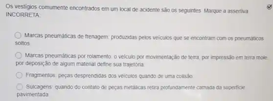 Os vestigios comumente encontrados em um local de acidente são os seguintes. Marque a assertiva
INCORRETA:
Marcas pneumáticas de frenagem: produzidas pelos veiculos que se encontram com os pneumáticos
soltos.
Marcas pneumáticas por rolamento: o veículo por movimentação de terra, por impressão em terra mole.
por deposição de algum material define sua trajetória
Fragmentos: peças desprendidas dos veiculos quando de uma colisão.
Sulcagens: quando do contato de peças metálicas retira profundamente camada da superficie
pavimentada