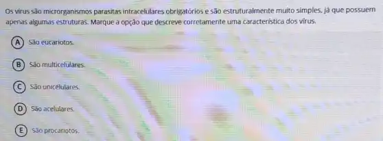 Os virus são microrganismos parasitas intracelulares obrigatórios e são estruturalmente muito simples, já que possuem
apenas algumas estruturas Marque a opção que descreve corretamente uma caracteristica dos virus.
A São eucariotos.
B São multicelulares.
C São unicelulares.
D São acelulares.
E São procariotos.