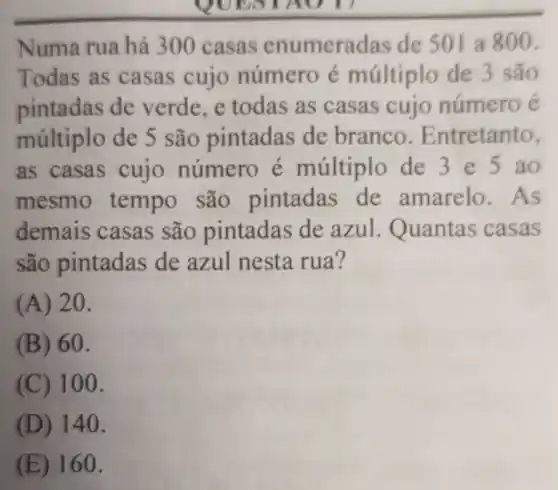 OUESTAUT
Numa rua há 300 casas enumeradas de 501 a800.
Todas as casas cujo número é múltiplo de 3 são
pintadas de verde.e todas as casas cujo número é
múltiplo de 5 são pintadas de branco Entretanto,
as casas cujo número é múltiplo de 3e5ao
mesmo tempo são pintadas de amarelo .As
demais casas são pintadas de azul Quantas casas
são pintadas de azul nesta rua?
(A) 20.
(B) 60.
(C) 100.
(D) 140.
(E) 160.