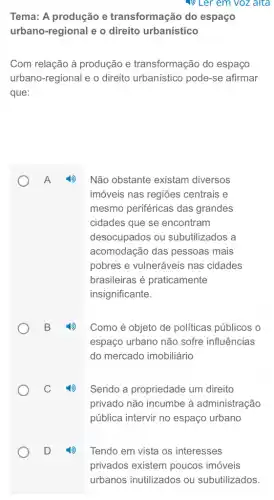 (P) Ler em voz alta
Tema: A produção e transformação do espaço
urbano-regional e o direito urbanístico
Com relação à produção e transformação do espaco
urbano-regional e o direito urbanistico pode-se afirmar
que:
A
Não obstante existam diversos
imóveis nas regiões centrais e
mesmo periféricas das grandes
cidades que se encontram
desocupados ou subutilizados a
acomodação das pessoas mais
pobres e vulneráveis nas cidades
brasileiras é praticamente
insignificante.
Como é objeto de políticas públicos o
espaço urbano não sofre influências
do mercado imobiliáric
Sendo a propriedade um direito
privado não incumbe à administração
pública intervir no espaço urbano
Tendo em vista os interesses
privados existem poucos imóveis
urbanos inutilizados ou subutilizados.