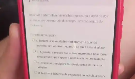 P Maliar que tho
Assinale a alternativa que melhor representa a ação de agir
a tempo em uma atitude de comportamento seguro do
motorista
Escolha uma opção
a. Reduzir a velocidade imediatamente quando
perceber um veiculo mudando de faixa sem sinalizar.
b. Aguardar a reação dos outros motoristas para tomar
uma atitude que impeça a ocorrência de um acidente.
c. Avallar as condiçōes do veículo antes de iniciar a
viagem.
d. Manter a distância de segurança do veículo a frente.