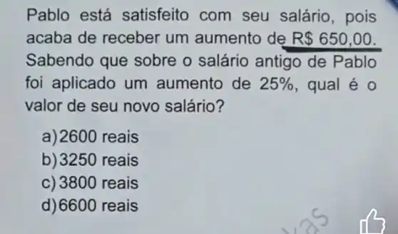 Pablo está satisfeito com seu salário , pois
acaba de receber um aumento de R 650,00
foi aplicado um aumento de 25%  , qual é 0
valor de seu novo salário?
a) 2600 reais
b) 3250 reais
c) 3800 reais
d) 6600 reais