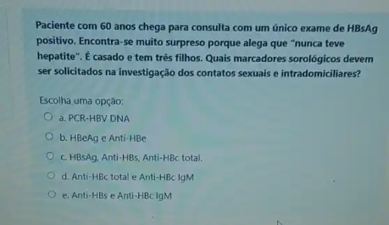 Paciente com 60 anos chega para consulta com um único exame de HBsAg
positivo. Encontra-se muito surpreso porque alega que "nunca teve
hepatite". É casado e tem três filhos. Quais marcadores sorológicos devem
ser solicitados na investigação dos contatos sexuais e intradomiciliares?
Escolha uma opção:
a. PCR-HBV DNA
b. HBeAg e Anti -HBe
c. HBSAg, Anti-HBs, Anti-HBC total.
d. Anti-HBc total e Anti-HBc IgM
e. Anti-HBs e Anti-HBC IgM