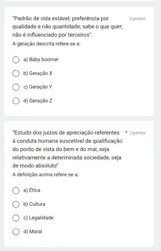 "Padrão de vida estável; preferência por
qualidade e não quantidade; sabe o que quer;
não é influenciado por terceiros".
A geração descrita refere-se a:
a) Baby boomer
b) Geração X
c) Geração Y
d) Geração Z
"Estudo dos juizos de apreciação referentes 2 pontos
à conduta humana suscetivel de qualificação
do ponto de vista do bem e do mal, seja
relativamente a determinada sociedade, seja
de modo absoluto"
A definição acima refere-se a:
a) Ética
b) Cultura
c) Legalidade
d) Moral
2 pontos