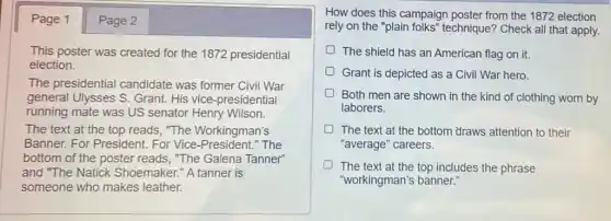 Page 1 Page 2
This poster was created for the 1872 presidential
election.
The presidential candidate was former Civil War
general Ulysses S.Grant. His vice -presidential
running mate was US senator Henry Wilson.
The text at the top reads, "The Workingman's
Banner. For President For Vice-President."The
bottom of the poster reads, "The Galena Tanner"
and "The Natick Shoemaker." A tanner is
someone who makes leather.
How does this campaign poster from the 1872 election
rely on the "plain folks" technique? Check all that apply.
D The shield has an American flag on it.
D Grant is depicted as a Civil War hero.
Both men are shown in the kind of clothing worn by
laborers.
D The text at the bottom draws attention to their
"average" careers.
The text at the top includes the phrase
"workingman's banner:
