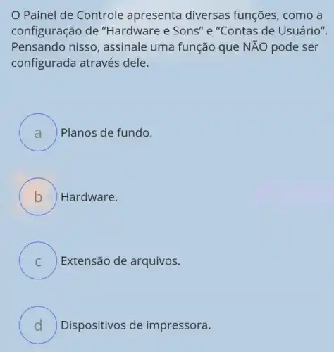 Painel de Controle apresenta diversas funções, como a
configuração de "Hardware e " Sons" e "Contas de Usuário".
Pensando nisso , assinale uma função que Ntilde (A)O pode ser
configurada através dele.
A ) Planos de fundo.
B ) Hardware.
C ) Extensão de arquivos.
D Dispositivos de impressora.