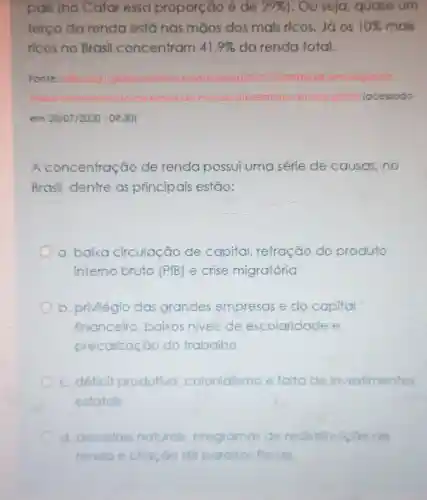 pais (no Catar essa proporção é de 29%  ). Ou seja, quase um
terço da renda está nas mãos dos mais ricos Jáos 10% mais 10% 
ricos no Brasil concentram 41,9%  da renda total.
Fonte: https: //g globo	o/noticia/2019/12/09/br
malor relatono-do on ghim lacessado
em 28/07/2020 - 09:30)
A concentração de renda possui uma série de causas,no
Brasil, dentre as principais estão:
a. baixa circulação de capital retração do produto
interno bruto (PIB) e crise migratória
b. privilégio das grandes empresas e do capital
financeiro baixos niveis de escolaridade e
precarização do trabalho
c. déficit produtivo colonialismo e falta de investimentos
estatals
d. desastres naturals, pro programas de redistribulcao de
renda e criação dé paralsos fiscals