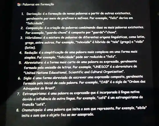 Palawas em formação
1. Derivação: é a formação de noves palavros a partir de outras existentes,
genalmente por meio de prefixos e sufixos. Por exemplo, "felt" deriva em
"felicidode".
2. Composição: éa crioção de palavras combinando duns ou mais palavnas existentes.
Por exemplo, "guarda -chuvar (compostopor
3. Hibridismo: éamisture de palamos de differentes origens linguisticas, com latim.
grego, entre outros. Por exemplo, television @hibrido de tele"(grego)e"vision
(latim).
4. Redução: é asimplificação decrapalanamals complexa em uma forma mais
simples. Por exemplo telicidade podeser
5. Abreviaturat (aforma mais custodaum palawa ou expressão geralmente
formada pelaonissao de leiros. Por exemplo "UNFSCO" Gadbreviature ide
"United Nations Educational, Scientific and Cultural Organization".
6. Sigla:é umaforma abseviada de escrever uno expressão composta gendmente
formada pela intefal de cada palayma. Por exemplo "OAB" 6asiglade "Ordem dos
Advogados do Brasil".
7. Estrangeirismo: é umo palawa ou expressão que < incorporada à língua nativa
devido a influência de outralingua, Por exemplo "cafe" é um estrangeirismo do
frances"cafe".
8. Onomatopeia: éuma palavra que imita o som que representa. Por exemplo,"sibilo"
imúao som que o objeto fazao ser assoprado.