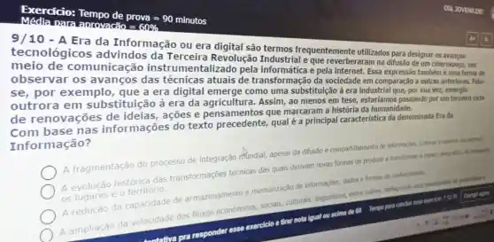 para aprovade prova=90minutos =60% 
9/10-A
cos da Informação ou era
comunicação instrumentalizado pela
teverberaram na difusao de um ciberespaco, um
se por exemplo que a era digital emerge como uma substituição à era industrial que, por sua vez, emergiu
outrora em substituição a era da agricultura.Assim, ao menos em de transformaçã da sociedade em comparacid a outras anteriores. Pala.
de renovaçõe s de ideias, ações e pensamentos que marcaram a história da humanidade.
com base nas informações do texto precedente,qual é a principal característica da denominada Era da Informacão?
A fragmentação do processo de integração mundial.apesar da difusão e compartilhamento de informaçbles, culturas e saberes will internet
A evolução histórica das transformações técnicas das quais derivam novas formas de produzir e transformar e espago geografics,passagers,
os lugares e o território.
A redução da capacidade de armazenamento memorização de informações, dados e formas de conhecimento
A
ampliação da velocidade dos fluxos economicos, socials,culturais, linguisticos, entre outros, deflagrando uma mentalidade de passwidalie
not
lqual ou acima de 60 Tempo para concluir esse exarcice 11218 Compir agora